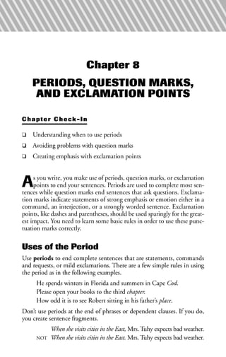 Chapter 8
PERIODS, QUESTION MARKS,
AND EXCLAMATION POINTS
Chapter Check-In
❑ Understanding when to use periods
❑ Avoiding problems with question marks
❑ Creating emphasis with exclamation points
As you write, you make use of periods, question marks, or exclamation
points to end your sentences. Periods are used to complete most sen-
tences while question marks end sentences that ask questions. Exclama-
tion marks indicate statements of strong emphasis or emotion either in a
command, an interjection, or a strongly worded sentence. Exclamation
points, like dashes and parentheses, should be used sparingly for the great-
est impact. You need to learn some basic rules in order to use these punc-
tuation marks correctly.
Uses of the Period
Use periods to end complete sentences that are statements, commands
and requests, or mild exclamations. There are a few simple rules in using
the period as in the following examples.
He spends winters in Florida and summers in Cape Cod.
Please open your books to the third chapter.
How odd it is to see Robert sitting in his father’s place.
Don’t use periods at the end of phrases or dependent clauses. If you do,
you create sentence fragments.
When she visits cities in the East, Mrs. Tuhy expects bad weather.
NOT When she visits cities in the East. Mrs. Tuhy expects bad weather.
 