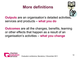 More definitions Outputs  are an organisation’s  detailed activities, services and products –  what you do Outcomes   are all the changes, benefits, learning or other effects that happen as a result of an organisation’s activities –  what you change 