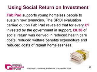 Using Social Return on Investment Fab Pad  supports young homeless people to sustain new tenancies. The SROI evaluation carried out on Fab Pad revealed that for every  £1  invested by the government in support,  £8.38  of social return was derived in reduced health care costs, reduced welfare benefits expenditure and reduced costs of repeat homelessness. 