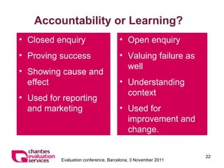 Accountability or Learning? Closed enquiry Proving success Showing cause and effect Used for reporting and marketing Open enquiry Valuing failure as well Understanding context Used for improvement and change. 