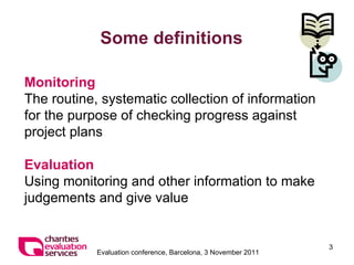 Some definitions Monitoring The routine, systematic collection of information for the purpose of checking progress against project plans    Evaluation Using monitoring and other information to make judgements and give value 