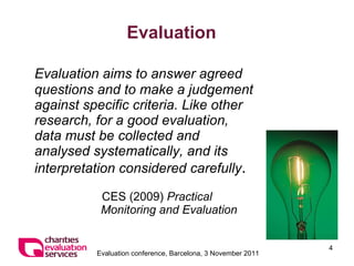 Evaluation Evaluation aims to answer agreed questions and to make a judgement against specific criteria. Like other research, for a good evaluation, data must be collected and analysed systematically, and its interpretation considered carefully . CES (2009)  Practical Monitoring and Evaluation 