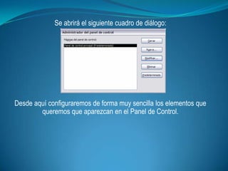 Se abrirá el siguiente cuadro de diálogo:




Desde aquí configuraremos de forma muy sencilla los elementos que
        queremos que aparezcan en el Panel de Control.
 