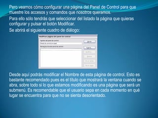 Pero veamos cómo configurar una página del Panel de Control para que
muestre los accesos y comandos que nosotros queramos.
Para ello sólo tendrás que seleccionar del listado la página que quieras
configurar y pulsar el botón Modificar.
Se abrirá el siguiente cuadro de diálogo:




Desde aquí podrás modificar el Nombre de esta página de control. Esto es
bastante recomendado pues es el título que mostrará la ventana cuando se
abra, sobre todo si lo que estamos modificando es una página que será un
submenú. Es recomendable que el usuario sepa en cada momento en qué
lugar se encuentra para que no se sienta desorientado.
 