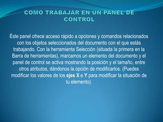 Éste panel ofrece acceso rápido a opciones y comandos relacionados
    con los objetos seleccionados del documento con el que estás
  trabajando. Con la herramienta Selección (situada la primera en la
 Barra de herramientas), marcamos un elemento del documento y el
 panel de control se activa mostrando la posición y el tamaño, entre
     otros atributos, dándonos la opción de modificarlos. (Puedes
 modificar los valores de los ejes X e Y para modificar la situación de
                              tu elemento).
 