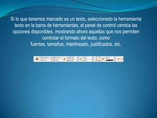 Si lo que tenemos marcado es un texto, seleccionado la herramienta
  texto en la barra de herramientas, el panel de control cambia las
 opciones disponibles, mostrando ahora aquellas que nos permiten
                 controlar el formato del texto, como
           fuentes, tamaños, interlineado, justificados, etc.
 
