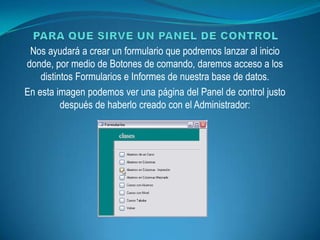 Nos ayudará a crear un formulario que podremos lanzar al inicio
donde, por medio de Botones de comando, daremos acceso a los
    distintos Formularios e Informes de nuestra base de datos.
En esta imagen podemos ver una página del Panel de control justo
          después de haberlo creado con el Administrador:
 