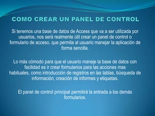 Si tenemos una base de datos de Access que va a ser utilizada por
     usuarios, nos será realmente útil crear un panel de control o
formulario de acceso, que permita al usuario manejar la aplicación de
                            forma sencilla.

  Lo más cómodo para que el usuario maneje la base de datos con
        facilidad es ir crear formularios para las acciones mas
habituales, como introducción de registros en las tablas, búsqueda de
             información, creación de informes y etiquetas.

    El panel de control principal permitirá la entrada a los demás
                             formularios.
 