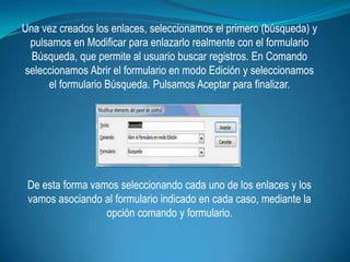 Una vez creados los enlaces, seleccionamos el primero (búsqueda) y
 pulsamos en Modificar para enlazarlo realmente con el formulario
  Búsqueda, que permite al usuario buscar registros. En Comando
seleccionamos Abrir el formulario en modo Edición y seleccionamos
     el formulario Búsqueda. Pulsamos Aceptar para finalizar.




 De esta forma vamos seleccionando cada uno de los enlaces y los
 vamos asociando al formulario indicado en cada caso, mediante la
                  opción comando y formulario.
 