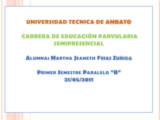 UNIVERSIDAD TECNICA DE AMBATOCARRERA DE EDUCACIÓN PARVULARIA SEMIPRESENCIAL Alumna: Martha JeanethFriasZuñiga Primer Semestre Paralelo “B”21/05/2011   