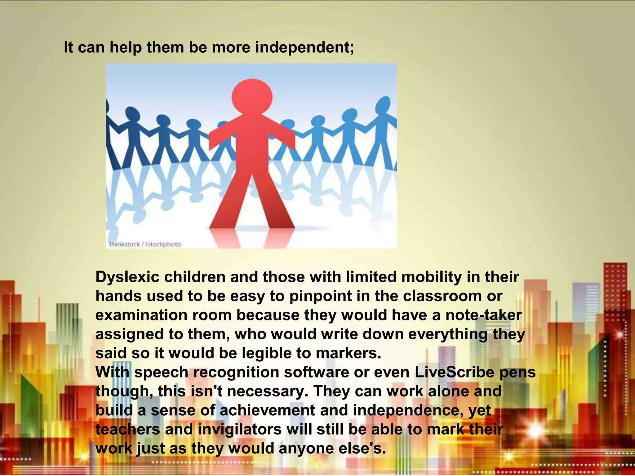 It can help them be more independent;
Dyslexic children and those with limited mobility in their
hands used to be easy to pinpoint in the classroom or
examination room because they would have a note-taker
assigned to them, who would write down everything they
said so it would be legible to markers.
With speech recognition software or even LiveScribe pens
though, this isn't necessary. They can work alone and
build a sense of achievement and independence, yet
teachers and invigilators will still be able to mark their
work just as they would anyone else's.
 