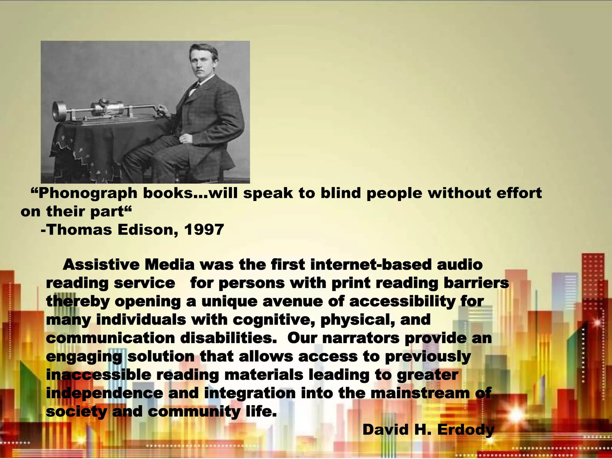 “Phonograph books...will speak to blind people without effort
on their part“
-Thomas Edison, 1997
Assistive Media was the first internet-based audio
reading service for persons with print reading barriers
thereby opening a unique avenue of accessibility for
many individuals with cognitive, physical, and
communication disabilities. Our narrators provide an
engaging solution that allows access to previously
inaccessible reading materials leading to greater
independence and integration into the mainstream of
society and community life.
David H. Erdody
 