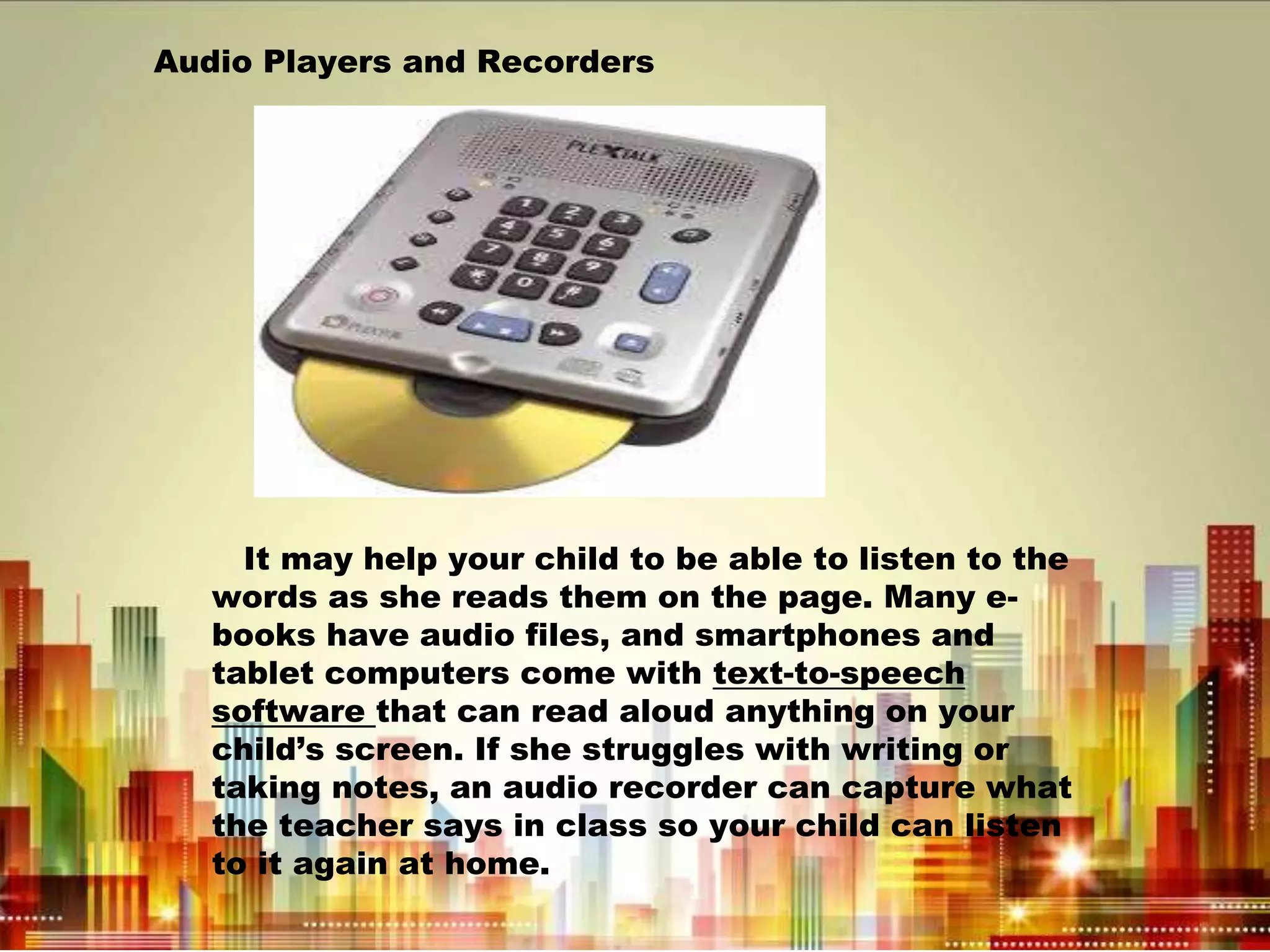 Audio Players and Recorders
It may help your child to be able to listen to the
words as she reads them on the page. Many e-
books have audio files, and smartphones and
tablet computers come with text-to-speech
software that can read aloud anything on your
child’s screen. If she struggles with writing or
taking notes, an audio recorder can capture what
the teacher says in class so your child can listen
to it again at home.
 
