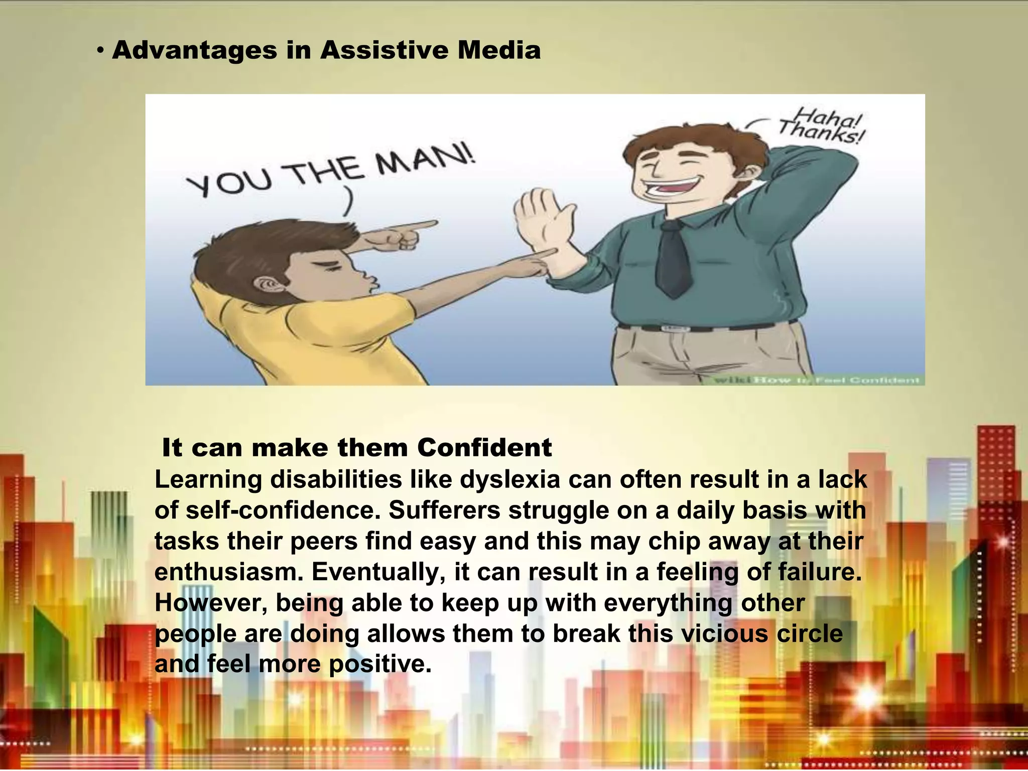 • Advantages in Assistive Media
It can make them Confident
Learning disabilities like dyslexia can often result in a lack
of self-confidence. Sufferers struggle on a daily basis with
tasks their peers find easy and this may chip away at their
enthusiasm. Eventually, it can result in a feeling of failure.
However, being able to keep up with everything other
people are doing allows them to break this vicious circle
and feel more positive.
 