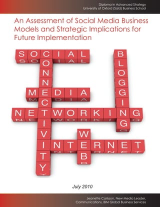 Diploma in Advanced Strategy
                     University of Oxford (Saïd) Business School



An Assessment of Social Media Business
Models and Strategic Implications for
Future Implementation




                July 2010

                     Jeanette Carlsson, New Media Leader,
                 Communications, IBM Global Business Services
 