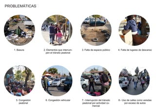 PROBLEMÁTICAS
1. Basura 2. Elementos que interrum-
pen el tránsito peatonal
3. Falta de espacio público 4. Falta de lugares de descanso
5. Congestión
peatonal
6. Congestión vehicular 7.- Interrupción del tránsito
peatonal por actividad co-
mercial
8.- Uso de calles como veredas
por exceso de autos
PROBLEMÁTICAS
 