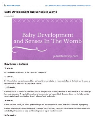 jeanettemcvoy.com http://www.jeanettemcvoy.com/baby-development-and-senses-in-womb/
Jeanette McVoy
Baby Development and Senses in Womb
Baby Senses in the Womb
10 weeks
By 10 weeks of age pre-borns are capable of swallowing.
14 weeks
By 14 weeks they can taste sweet, bitter, and sour flavors circulating in the amniotic fluid. In the liquid womb space a
number of acids, salts, and proteins flavor the fluid.
11-15 weeks
Between 11 and 15 weeks the baby develops the ability to smell a variety of scents as the amniotic fluid flows through
the nasal passages. Things that the mother eats and smells can transmit both flavors and odors to the baby, so take
care to avoid ingesting or inhaling strongly odorous foods and scents.
16 weeks
Babies can hear well by 16 weeks gestational age and are responsive to sound for the last 24 weeks of pregnancy.
Both male and female babies are extremely sensitive to touch. In fact, baby boys have been known to have erections
detected by ultrasounds as early as 16 weeks prenatal age in reaction to touch.
28-34 weeks
 