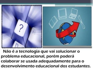 Não é a tecnologia que vai solucionar o
problema educacional, porém poderá
colaborar se usada adequadamente para o
desenvolvimento educacional dos estudantes.
 
