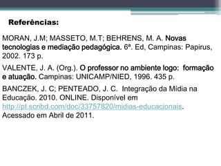 Referências:

MORAN, J.M; MASSETO, M.T; BEHRENS, M. A. Novas
tecnologias e mediação pedagógica. 6ª. Ed, Campinas: Papirus,
2002. 173 p.
VALENTE, J. A. (Org.). O professor no ambiente logo: formação
e atuação. Campinas: UNICAMP/NIED, 1996. 435 p.
BANCZEK, J. C; PENTEADO, J. C. Integração da Mídia na
Educação. 2010. ONLINE. Disponível em
http://pt.scribd.com/doc/33757820/midias-educacionais.
Acessado em Abril de 2011.
 