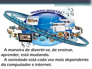 A maneira de divertir-se, de ensinar,
aprender, está mudando.
 A sociedade está cada vez mais dependente
do computador e internet.
 