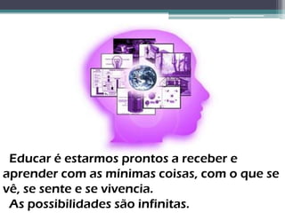 Educar é estarmos prontos a receber e
aprender com as mínimas coisas, com o que se
vê, se sente e se vivencia.
 As possibilidades são infinitas.
 