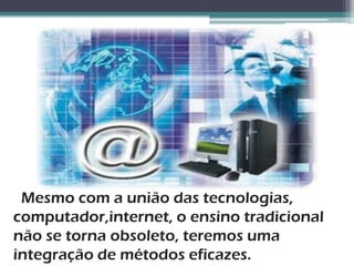 Mesmo com a união das tecnologias,
computador,internet, o ensino tradicional
não se torna obsoleto, teremos uma
integração de métodos eficazes.
 