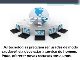 As tecnologias precisam ser usadas de modo
saudável, ela deve estar a serviço do homem.
Pode, oferecer novos recursos aos alunos.
 