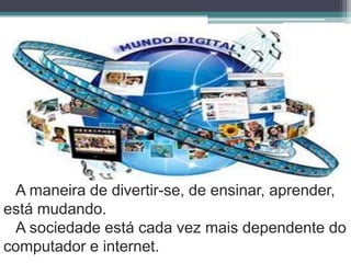 A maneira de divertir-se, de ensinar, aprender, está mudando. A sociedade está cada vez mais dependente do computador e internet.