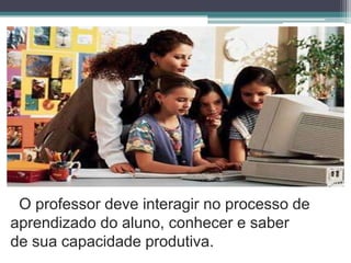 O professor deve interagir no processo de aprendizado do aluno, conhecer e saber de sua capacidade produtiva.