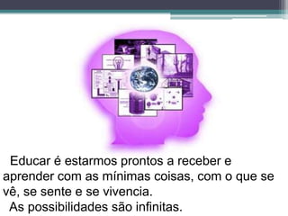 Educar é estarmos prontos a receber e aprendercom as mínimas coisas, com o que se vê, se sente e se vivencia. As possibilidades são infinitas.