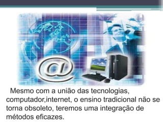 Mesmo com a união das tecnologias,computador,internet, o ensino tradicional não se torna obsoleto, teremos uma integração de métodos eficazes.