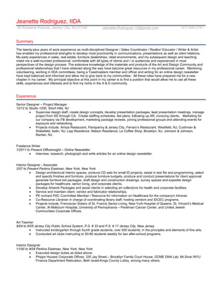 Jeanette Rodriguez, IIDA
95 Romaine Avenue, Jersey City, NJ 07306                     Jeanette.Rodriguez.10@gmail.com                          917.509.2781


Summary

The twenty-plus years of work experience as multi-disciplined Designer / Sales Coordinator / Realtor/ Educator / Writer & Artist,
has enabled my professional strengths to develop most prominently in communications, presentations as well as client relations.
My early experiences in sales, real estate, furniture dealerships, retail environments, and my subsequent design and teaching
make me a well-rounded professional; comfortable with all types of clients and / or audiences and experienced in most
perspectives of the design process. The extensive knowledge of the materials and products of the Art and Design Community and
professional relationships that I have obtained along the way have become great resources in my professional career. Mentoring,
volunteering, working in IIDA committees, being a Toastmasters member and officer and writing for an online design newsletter
have kept balanced and informed and allow me to give back to my communities. All these roles have prepared me for a new
chapter in my career. My principal objective at this point in my career is to find a position that would allow me to use all these
skills, experiences and interests and to find my niche in the A & D community.



Experience

Senior Designer – Project Manager
12/12 to Studio 1200, Short Hills, NJ
            Supervise design staff, create design concepts, develop presentation packages, lead presentation meetings, manage
             project from SD through CA. Create staffing schedules, fee plans, following up AR, invoicing clients, Marketing for
             our company via FB development, marketing package reviews, joining professional groups and attending events for
             exposure and networking.
            Projects include, Amiya Restaurant, Parsipanny & Jersey City, Ferraro’s Restaurant, Westfield, NJ, Cushman &
             Wakefield, Iselin, NJ, Lipp Residence, Nelson Residence, Le Coffee Shop, Brooklyn, NJ, Johnson & Johnson,
             Raritan, NJ.


Freelance Writer
1/2011 to Present Officeinsight – Online Newsletter
            Interview, research, photograph and write articles for an online design newsletter.


Interior Designer - Associate
2/07 to Present Perkins Eastman, New York, New York
             Design architectural interior spaces, produce CD sets for small ID projects, assist in test fits and programming, select
              and specify finishes and furniture, produce furniture budgets, produce and conduct presentations for client approval,
              generate furniture bid packages, draft design and construction drawings, survey spaces and expedite design
              packages for healthcare, senior living, and corporate clients.
             Develop Artwork Packages and assist clients in selecting art collections for health and corporate facilities.
             Service and maintain client, vendor and fabricator relationships.
             PE orchard PAC Committee Member / Resource for information on Healthcare for the company's Intranet.
             Co-Resource Librarian in charge of coordinating library staff, hosting vendors and IDCEC programs.
             Projects include, Franciscan Sisters of St. Francis Senior Living, New York Hospital of Queens, St. Vincent’s Medical
              Center, Al Maktoum Hospital, University of Pennsylvania – Perelman Cancer Center, and United Jewish
              Communities Corporate Offices.


Art Teacher
9/04 to 6/05 Jersey City Public School System, P.S. # 33 and P.S. # 17 Jersey City, New Jersey
             Instructed kindergarten through fourth grade students, over 500 students, in the principles and elements of fine arts.
             Conducted art clubs instructing to 50-80 students weekly for two after-school programs.


Interior Designer
11/00 to 8/04 Perkins Eastman, New York, New York
             Executed design duties as listed above.
             Phipps Houses Corporate Offices, 330 Jay Street – Brooklyn Family Court House, OCME DNA Lab, Mt.Sinai /NYU
              Finance Department Relocation, Beth Israel-Kings County Lobby, among many others.
 