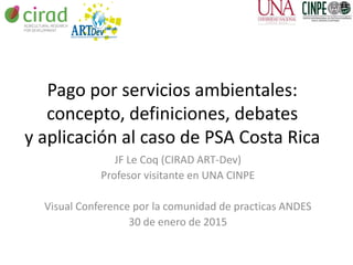 Pago por servicios ambientales:
concepto, definiciones, debates
y aplicación al caso de PSA Costa Rica
JF Le Coq (CIRAD ART-Dev)
Profesor visitante en UNA CINPE
Visual Conference por la comunidad de practicas ANDES
30 de enero de 2015
 