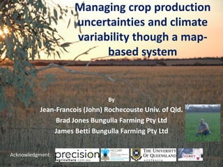Managing crop production
                     uncertainties and climate
                     variability though a map-
                           based system


                               By
          Jean-Francois (John) Rochecouste Univ. of Qld.
               Brad Jones Bungulla Farming Pty Ltd
              James Betti Bungulla Farming Pty Ltd


Acknowledgment:
 