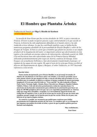 JEAN GIONO

        El Hombre que Plantaba Árboles
Traducción de francés por Olga S. Ricalde de Koehnen


    La novela de Jean Giono que fue escrita alrededor de 1953, es poco conocida en
Francia. El texto se pudo recuperar gracias a que contrariamente a lo que sucede en
Francia, la historia ha sido ampliamente difundida en el mundo entero y ha sido
traducida a trece idiomas. Lo que ha contribuido también a que se hallan hecho
numerosas preguntas alrededor de la personalidad de Eleazar Bouffier y sobre de los
bosques de Vergins. Si bien es cierto que el hombre que plantó los encinos es un simple
producto de la imaginación del autor; es importante aclarar que efectivamente en ésta
región se ha realizado un enorme esfuerzo de reforestación, sobretodo a partir de 1880.
Cien mil hectáreas han sido reforestadas antes de la Primera Guerra Mundial,
utilizando predominantemente pino negro de Austria y malezas de Europa. Estos
bosques son actualmente bellísimos y han efectivamente transformado el paisaje y el
régimen de las aguas de esta región. He aquí el texto de la carta que Giono escribió al
director del Departamento de Aguas y Bosques, el señor Valderyon, en 1957 haciendo
referencia a esta novela.

     Querido Señor:
      Siento mucho decepcionarlo, pero Eleazar Bouffier es un personaje inventado. El
   objetivo de esta historia es el de hacer amar a los árboles, o con mayor precisión: hacer
   amar plantar árboles (lo que después de todo, es una de mis ideas más preciadas). O, si se
   considera por el resultado; el objetivo es obtener el mismo resultado de nuestro personaje
   imaginario. El texto que usted ha leído en "Trees and life" ha sido traducido al Danés,
   Finés, Sueco, Noruego, Inglés, Alemán, Ruso, Checoslovaco, Húngaro, Español, Italiano,
   Yddish y Polaco. Cedo mis derechos gratuitamente a todas las reproducciones. Un
   americano me ha buscado recientemente para solicitarme la autorización para hacer un
   tiraje de 100 000 ejemplares del texto que van a ser repartidas gratuitamente en América
   (algo que tengo bien entendido y aceptado). La Universidad de Zagreb ha hecho una
   traducción al Yugoslavo. Este es uno de los textos que he escrito de los que me siento más
   orgulloso, porque cumple con la función para la que fue escrito. Dicho sea de paso, esta
   historia no me aporta ningún céntimo.
      Si a usted le es posible, me encantaría que pudiéramos reunirnos para hablar
   precisamente de la utilización práctica de este texto. Yo considero que es ya el tiempo de
   que hagamos una política favorable al árbol, a pesar de que la palabra política parezca
   bastante mal adaptada.
                                                                        Muy cordialmente,
                                                                             Jean Giono
 