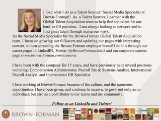I love what I do as a Talent Sourcer/ Social Media Specialist at 
Brown-Forman!! As a Talent Sourcer, I partner with the 
Global Talent Acquisition team to help find top talent for our 
hard-to-fill positions. I am always looking to network and to 
find great talent through numerous ways. 
As the Social Media Specialist for the Brown-Forman Global Talent Acquisition 
team, I focus on growing our followers and updating our pages with interesting 
content, in turn spreading the Brown-Forman employer brand! I do this through our 
career pages in LinkedIN, Twitter (@BrownFormanJobs) and our corporate careers 
page (www.brown-forman.com/careers). 
I have been with the company for 15 years, and have previously held several positions 
including: Compensation Administrator, Payroll Tax & Systems Analyst, International 
Payroll Analyst, and International HR Specialist. 
I love working at Brown-Forman because of the culture, and the numerous 
opportunities I have been given, and continue to receive, to grow not only as an 
individual, but also as a contributor to my teams and my community! 
Follow us on LinkedIn and Twitter! 
