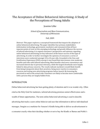  
    The Acceptance of Online Behavioral Advertising: A Study of 
                the Perceptions of Young Adults 
                                                 
                                          Jeanine Lilke 
                                                  
                         School of Journalism and Mass Communication, 
                                     University of Minnesota 
                                                   
                                            Fall, 2009 
 
       Abstract: This paper explores a conceptual framework that impacts the adoption of 
       online behavioral advertising. The paper identifies four primary stakeholders 
       (information technology, government, marketers and consumers) that all have 
       separate points of view on this emerging technology and greatly influence the success 
       of tailored advertising. It is argued consumers’ perspectives and opinions regarding 
       online behavioral advertising are key indicators of the future success of this type of 
       advertising. In order to further investigate the opinions of consumers a series of 
       interviews were conducted amongst 18 to 24 year olds. Grounded in the Uses and 
       Gratification Expectancy (UGE) concept it was found that interviewees view moderate 
       benefits and risks with tailored advertising. Main benefits cited were convenience and 
       increased interest due to personal relevancy, while the largest drawbacks were largely 
       linked to data privacy concerns. The results indicate marketers would likely benefit 
       from being transparent about their practices, being more reactive to consumers 
       concerns and testing new advertising programs before launch. By lessening the 
       perceived as well as the actual risks consumers are likely to become more comfortable 
       with a process they are largely hidden from.  
        
 
INTRODUCTION

Online behavioral advertising has been getting plenty of attention and it is no wonder why. Often

cited as the Holy Grail for marketers, tailored advertising promises unmet effectiveness and a

wealth of future opportunities. The term online behavioral advertising is used to describe

advertising that tracks a users online behavior and uses that information to deliver individualized

messages. Imagine as a marketer for Amazon’s Kindle being able to deliver an advertisement to

a consumer exactly when their deciding whether or not to buy the Kindle or Barnes and Noble’s




                                                                                             Lilke‐1 
 