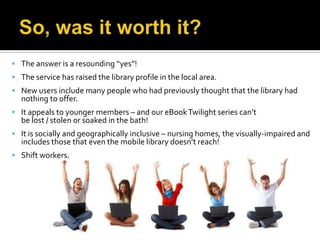  The answer is a resounding “yes”!
 The service has raised the library profile in the local area.
 New users include many people who had previously thought that the library had
  nothing to offer.
 It appeals to younger members – and our eBook Twilight series can’t
  be lost / stolen or soaked in the bath!
 It is socially and geographically inclusive – nursing homes, the visually-impaired and
  includes those that even the mobile library doesn’t reach!
 Shift workers.
 