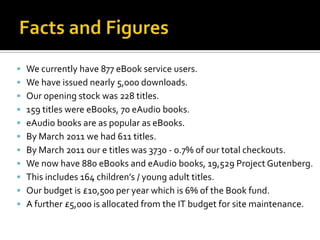  We currently have 877 eBook service users.
 We have issued nearly 5,000 downloads.
 Our opening stock was 228 titles.
 159 titles were eBooks, 70 eAudio books.
 eAudio books are as popular as eBooks.
 By March 2011 we had 611 titles.
 By March 2011 our e titles was 3730 - 0.7% of our total checkouts.
 We now have 880 eBooks and eAudio books, 19,529 Project Gutenberg.
 This includes 164 children’s / young adult titles.
 Our budget is £10,500 per year which is 6% of the Book fund.
 A further £5,000 is allocated from the IT budget for site maintenance.
 