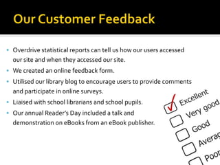 Overdrive statistical reports can tell us how our users accessed
  our site and when they accessed our site.
 We created an online feedback form.
 Utilised our library blog to encourage users to provide comments
  and participate in online surveys.
 Liaised with school librarians and school pupils.
 Our annual Reader’s Day included a talk and
  demonstration on eBooks from an eBook publisher.
 