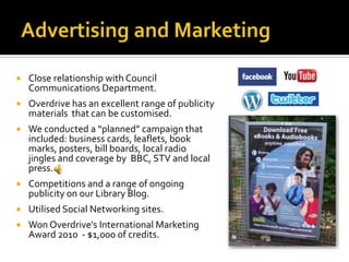    Close relationship with Council
    Communications Department.
   Overdrive has an excellent range of publicity
    materials that can be customised.
   We conducted a “planned” campaign that
    included: business cards, leaflets, book
    marks, posters, bill boards, local radio
    jingles and coverage by BBC, STV and local
    press.
   Competitions and a range of ongoing
    publicity on our Library Blog.
   Utilised Social Networking sites.
   Won Overdrive’s International Marketing
    Award 2010 - $1,000 of credits.
 