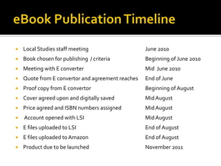    Local Studies staff meeting                    June 2010
   Book chosen for publishing / criteria          Beginning of June 2010
   Meeting with E converter                       Mid June 2010
   Quote from E convertor and agreement reaches   End of June
   Proof copy from E convertor                    Beginning of August
   Cover agreed upon and digitally saved          Mid August
   Price agreed and ISBN numbers assigned         Mid August
   Account opened with LSI                        Mid August
   E files uploaded to LSI                        End of August
   E files uploaded to Amazon                     End of August
   Product due to be launched                     November 2011
 