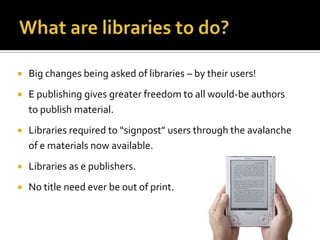    Big changes being asked of libraries – by their users!
   E publishing gives greater freedom to all would-be authors
    to publish material.
   Libraries required to “signpost” users through the avalanche
    of e materials now available.
   Libraries as e publishers.
   No title need ever be out of print.
 
