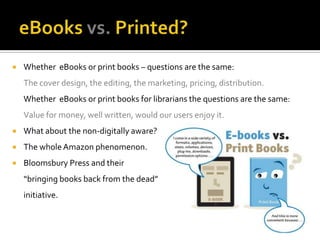    Whether eBooks or print books – questions are the same:
    The cover design, the editing, the marketing, pricing, distribution.
    Whether eBooks or print books for librarians the questions are the same:
    Value for money, well written, would our users enjoy it.
   What about the non-digitally aware?
   The whole Amazon phenomenon.
   Bloomsbury Press and their
    “bringing books back from the dead”
    initiative.
 