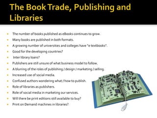    The number of books published as eBooks continues to grow.
   Many books are published in both formats.
   A growing number of universities and colleges have “e textbooks”.
   Good for the developing countries?
   Inter library loans?
   Publishers are still unsure of what business model to follow.
   A blurring of the roles of publishing / design / marketing / selling.
   Increased use of social media.
   Confused authors wondering what / how to publish.
   Role of libraries as publishers.
   Role of social media in marketing our services.
   Will there be print editions still available to buy?
   Print on Demand machines in libraries?
 