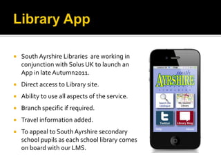   South Ayrshire Libraries are working in
    conjunction with Solus UK to launch an
    App in late Autumn2011.
   Direct access to Library site.
   Ability to use all aspects of the service.
   Branch specific if required.
   Travel information added.
   To appeal to South Ayrshire secondary
    school pupils as each school library comes
    on board with our LMS.
 
