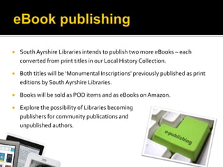    South Ayrshire Libraries intends to publish two more eBooks – each
    converted from print titles in our Local History Collection.

   Both titles will be ‘Monumental Inscriptions’ previously published as print
    editions by South Ayrshire Libraries.

   Books will be sold as POD items and as eBooks on Amazon.

   Explore the possibility of Libraries becoming
    publishers for community publications and
    unpublished authors.
 