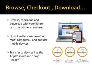  Browse, check out, and
  download with your library
  card… anytime, anywhere!

 Download to a Windows® or
  Mac® computer… and popular
  mobile devices.

 Transfer to devices like the
  Apple® iPod® and Sony®
  Reader™.
 