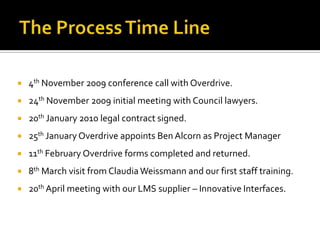    4th November 2009 conference call with Overdrive.
   24th November 2009 initial meeting with Council lawyers.
   20th January 2010 legal contract signed.
   25th January Overdrive appoints Ben Alcorn as Project Manager
   11th February Overdrive forms completed and returned.
   8th March visit from Claudia Weissmann and our first staff training.
   20th April meeting with our LMS supplier – Innovative Interfaces.
 