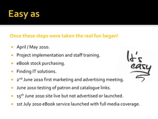 Once these steps were taken the real fun began!

   April / May 2010.
   Project implementation and staff training.
   eBook stock purchasing.
   Finding IT solutions.
   2nd June 2010 first marketing and advertising meeting.
   June 2010 testing of patron and catalogue links.
   15th June 2010 site live but not advertised or launched.
   1st July 2010 eBook service launched with full media coverage.
 